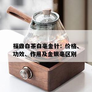 福鼎白茶白毫金针：价格、功效、作用及金银毫区别