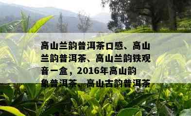 高山兰韵普洱茶口感、高山兰韵普洱茶、高山兰韵铁观音一盒，2016年高山韵象普洱茶、高山古韵普洱茶