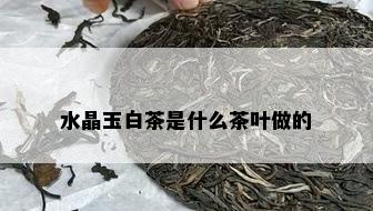 水晶玉白茶是什么茶叶做的