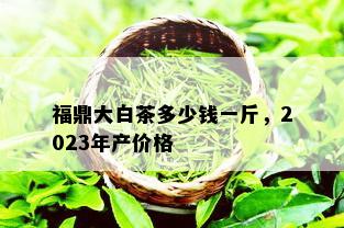 福鼎大白茶多少钱一斤，2023年产价格