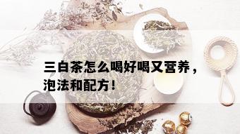 三白茶怎么喝好喝又营养，泡法和配方！