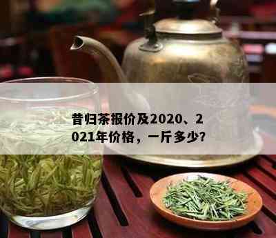 昔归茶报价及2020、2021年价格，一斤多少？