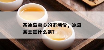 茶冰岛雪心的市场价，冰岛茶王是什么茶？