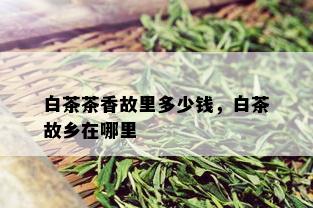 白茶茶香故里多少钱，白茶故乡在哪里