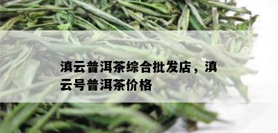 滇云普洱茶综合批发店，滇云号普洱茶价格