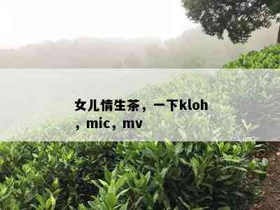 女儿情生茶，一下kloh，mic，mv