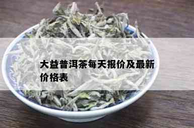 大益普洱茶每天报价及最新价格表