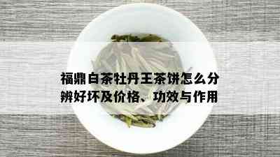 福鼎白茶牡丹王茶饼怎么分辨好坏及价格、功效与作用