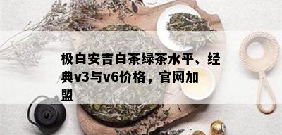 极白安吉白茶绿茶水平、经典v3与v6价格，官网加盟