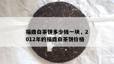 福鼎白茶饼多少钱一块，2012年的福鼎白茶饼价格