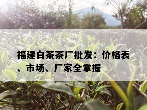 福建白茶茶厂批发：价格表、市场、厂家全掌握