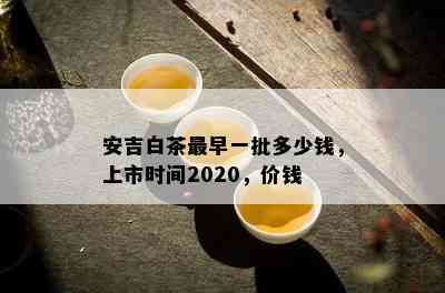 安吉白茶最早一批多少钱，上市时间2020，价钱