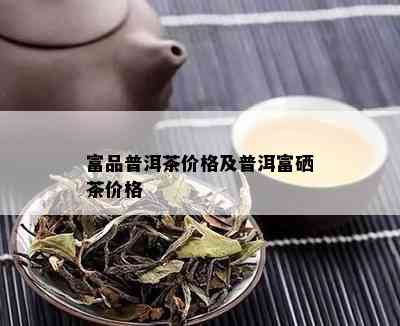 富品普洱茶价格及普洱富硒茶价格