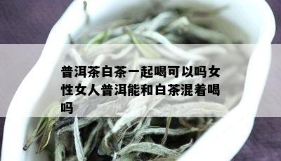 普洱茶白茶一起喝可以吗女性女人普洱能和白茶混着喝吗