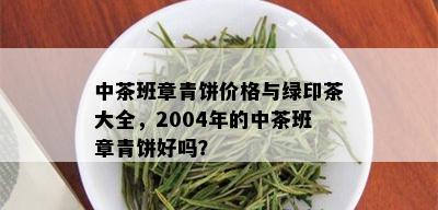 中茶班章青饼价格与绿印茶大全，2004年的中茶班章青饼好吗？