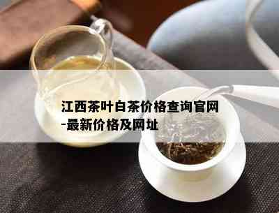 江西茶叶白茶价格查询官网-最新价格及网址