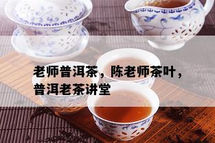 老师普洱茶，陈老师茶叶，普洱老茶讲堂