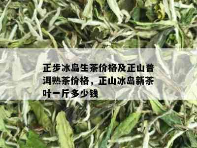 正步冰岛生茶价格及正山普洱熟茶价格，正山冰岛新茶叶一斤多少钱