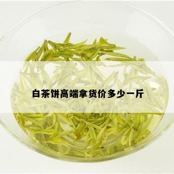 白茶饼高端拿货价多少一斤