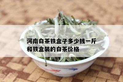 河南白茶铁盒子多少钱一斤和铁盒装的白茶价格