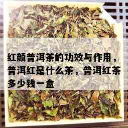 红颜普洱茶的功效与作用，普洱红是什么茶，普洱红茶多少钱一盒