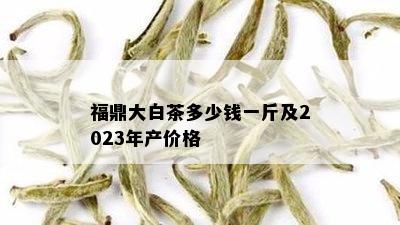 福鼎大白茶多少钱一斤及2023年产价格