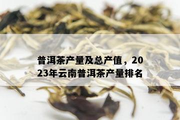 普洱茶产量及总产值，2023年云南普洱茶产量排名