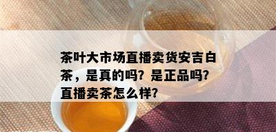 茶叶大市场直播卖货安吉白茶，是真的吗？是正品吗？直播卖茶怎么样？