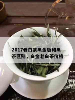 2017老白茶黑金版和黑茶区别，白金老白茶价格