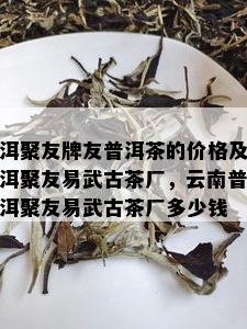 洱聚友牌友普洱茶的价格及洱聚友易武古茶厂，云南普洱聚友易武古茶厂多少钱