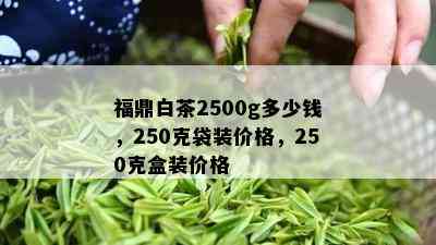 福鼎白茶2500g多少钱，250克袋装价格，250克盒装价格