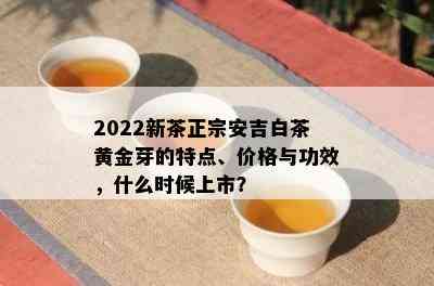 2022新茶正宗安吉白茶黄金芽的特点、价格与功效，什么时候上市？