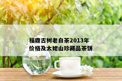 福鼎古树老白茶2013年价格及太姥山珍藏品茶饼