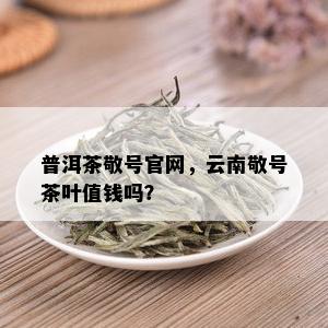 普洱茶敬号官网，云南敬号茶叶值钱吗？