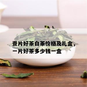 壹片好茶白茶价格及礼盒，一片好茶多少钱一盒