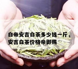 白帝安吉白茶多少钱一斤，安吉白茶价格帝御赐