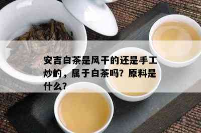 安吉白茶是风干的还是手工炒的，属于白茶吗？原料是什么？