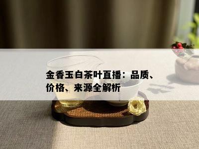 金香玉白茶叶直播：品质、价格、来源全解析