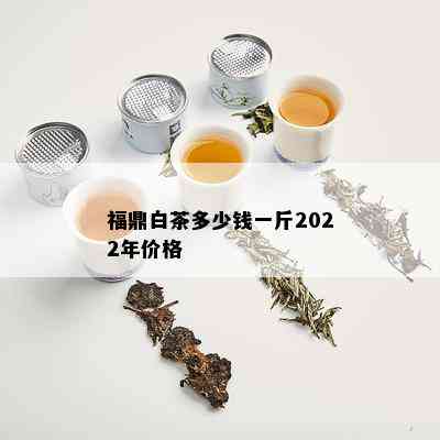 福鼎白茶多少钱一斤2022年价格