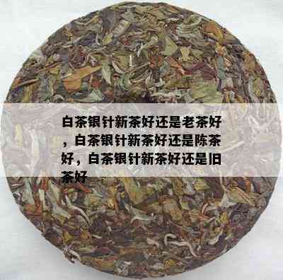 白茶银针新茶好还是老茶好，白茶银针新茶好还是陈茶好，白茶银针新茶好还是旧茶好