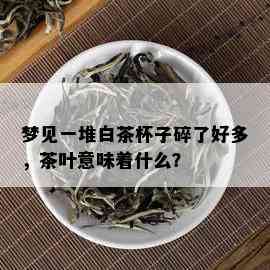 梦见一堆白茶杯子碎了好多，茶叶意味着什么？