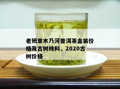 老班章木乃河普洱茶盒装价格及古树纯料，2020古树价格