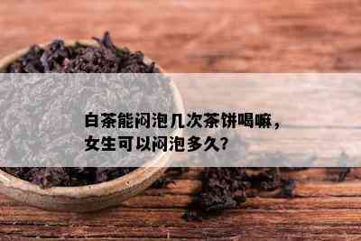 白茶能闷泡几次茶饼喝嘛，女生可以闷泡多久？