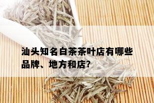 汕头知名白茶茶叶店有哪些品牌、地方和店？