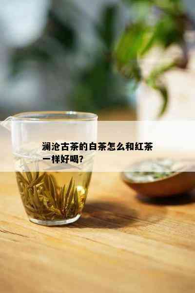 澜沧古茶的白茶怎么和红茶一样好喝？