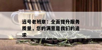 远号老班章：全面提升服务质量，您的满意是我们的追求