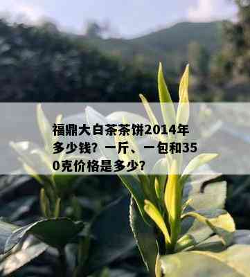 福鼎大白茶茶饼2014年多少钱？一斤、一包和350克价格是多少？