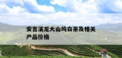 安吉溪龙大山坞白茶及相关产品价格