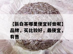 【新白茶哪里便宜好些呢】品牌，买比较好，更便宜，有售