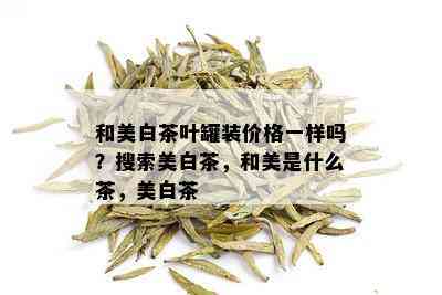 和美白茶叶罐装价格一样吗？搜索美白茶，和美是什么茶，美白茶